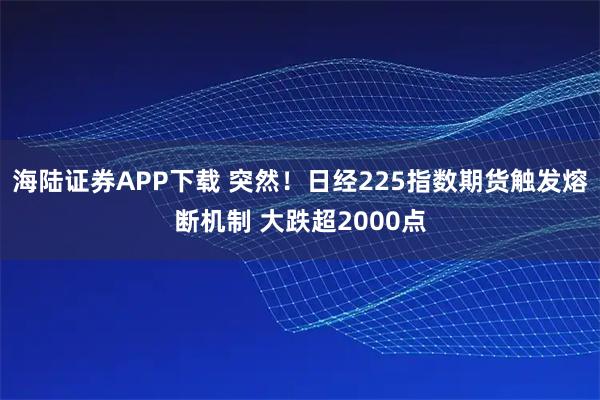 海陆证券APP下载 突然！日经225指数期货触发熔断机制 大跌超2000点