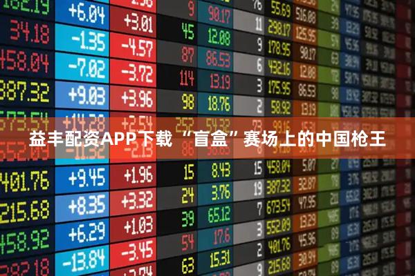 益丰配资APP下载 “盲盒”赛场上的中国枪王