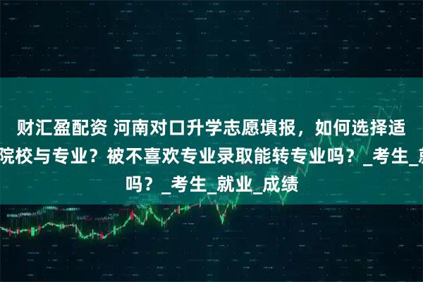 财汇盈配资 河南对口升学志愿填报，如何选择适合自己的院校与专业？被不喜欢专业录取能转专业吗？_考生_就业_成绩