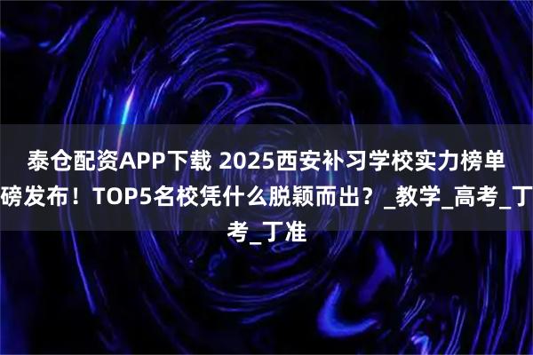 泰仓配资APP下载 2025西安补习学校实力榜单重磅发布！TOP5名校凭什么脱颖而出？_教学_高考_丁准