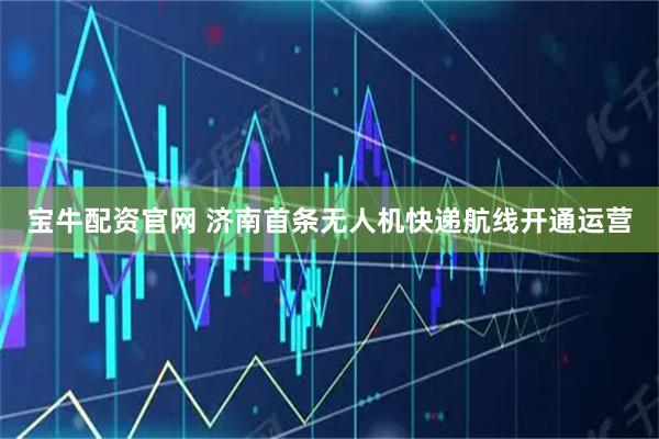 宝牛配资官网 济南首条无人机快递航线开通运营