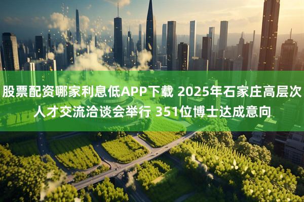 股票配资哪家利息低APP下载 2025年石家庄高层次人才交流洽谈会举行 351位博士达成意向