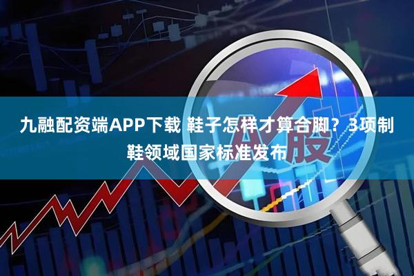 九融配资端APP下载 鞋子怎样才算合脚？3项制鞋领域国家标准发布