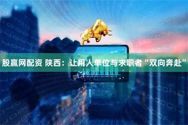 股赢网配资 陕西：让用人单位与求职者“双向奔赴”