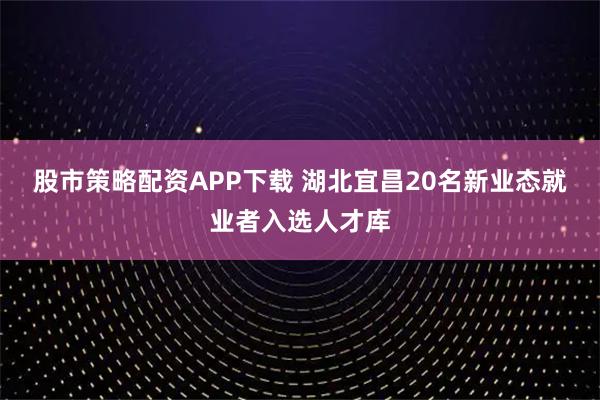 股市策略配资APP下载 湖北宜昌20名新业态就业者入选人才库