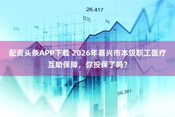 配资头条APP下载 2026年嘉兴市本级职工医疗互助保障，你投保了吗？