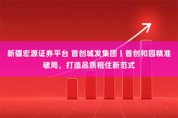 新疆宏源证券平台 首创城发集团丨首创和园精准破局，打造品质租住新范式