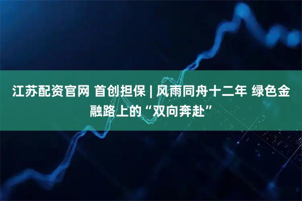 江苏配资官网 首创担保 | 风雨同舟十二年 绿色金融路上的“双向奔赴”