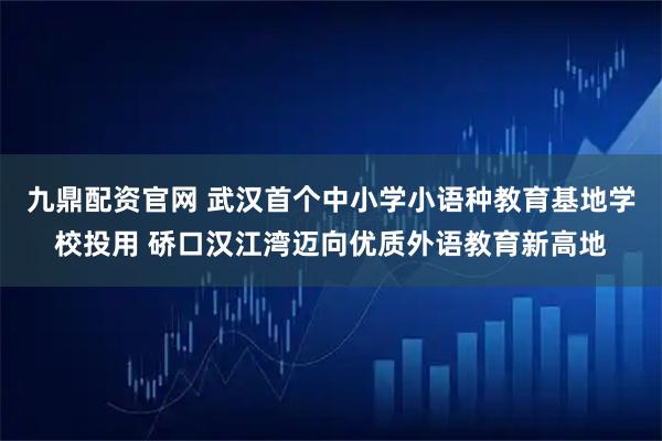 九鼎配资官网 武汉首个中小学小语种教育基地学校投用 硚口汉江湾迈向优质外语教育新高地