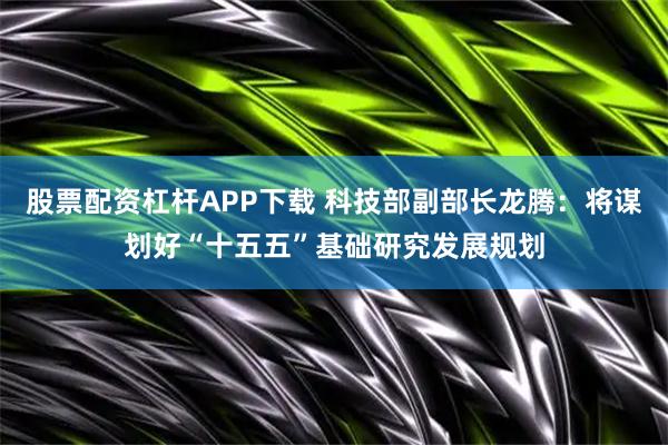 股票配资杠杆APP下载 科技部副部长龙腾：将谋划好“十五五”基础研究发展规划