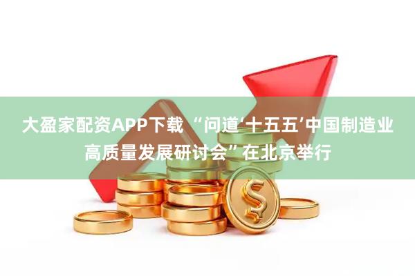 大盈家配资APP下载 “问道‘十五五’中国制造业高质量发展研讨会”在北京举行