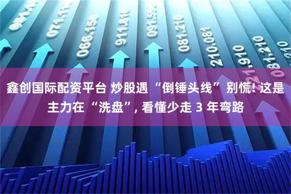 鑫创国际配资平台 炒股遇 “倒锤头线” 别慌! 这是主力在 “洗盘”, 看懂少走 3 年弯路