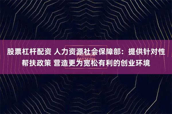 股票杠杆配资 人力资源社会保障部：提供针对性帮扶政策 营造更为宽松有利的创业环境