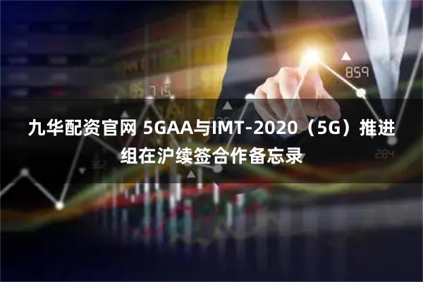 九华配资官网 5GAA与IMT-2020（5G）推进组在沪续签合作备忘录