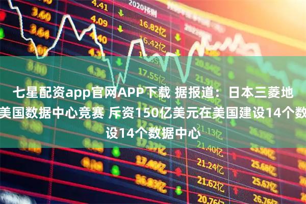 七星配资app官网APP下载 据报道：日本三菱地所加入美国数据中心竞赛 斥资150亿美元在美国建设14个数据中心