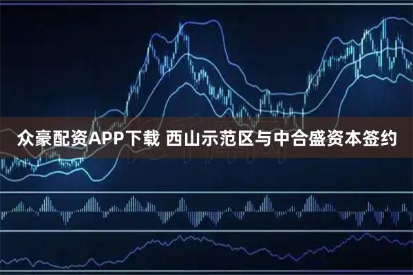 众豪配资APP下载 西山示范区与中合盛资本签约