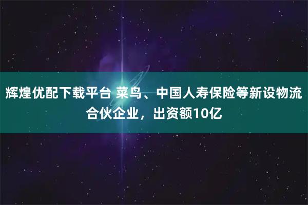 辉煌优配下载平台 菜鸟、中国人寿保险等新设物流合伙企业，出资额10亿