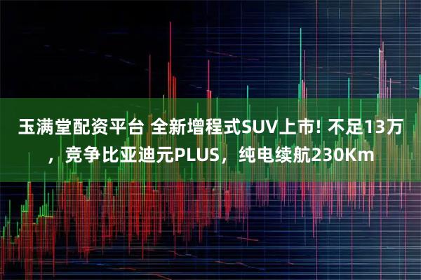 玉满堂配资平台 全新增程式SUV上市! 不足13万，竞争比亚迪元PLUS，纯电续航230Km