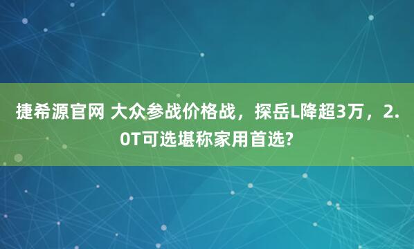 捷希源官网 大众参战价格战，探岳L降超3万，2.0T可选堪称家用首选?