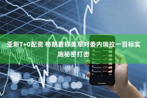 亚新T+0配资 特朗普称美军对委内瑞拉一目标实施秘密打击