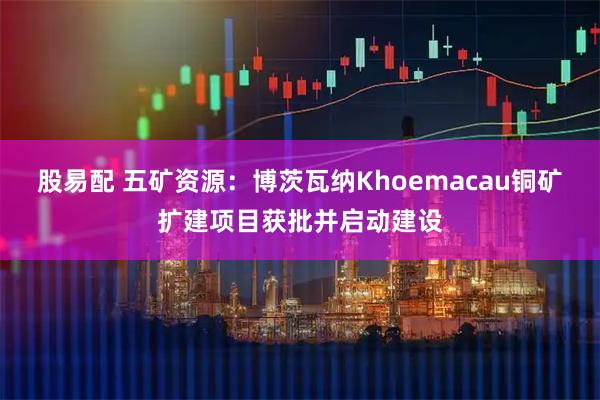 股易配 五矿资源：博茨瓦纳Khoemacau铜矿扩建项目获批并启动建设