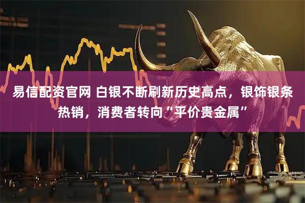易信配资官网 白银不断刷新历史高点，银饰银条热销，消费者转向“平价贵金属”