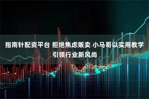 指南针配资平台 拒绝焦虑贩卖 小马哥以实用教学引领行业新风尚
