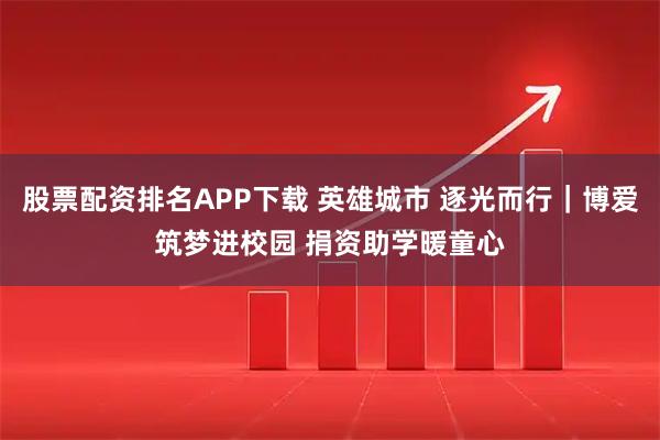 股票配资排名APP下载 英雄城市 逐光而行｜博爱筑梦进校园 捐资助学暖童心