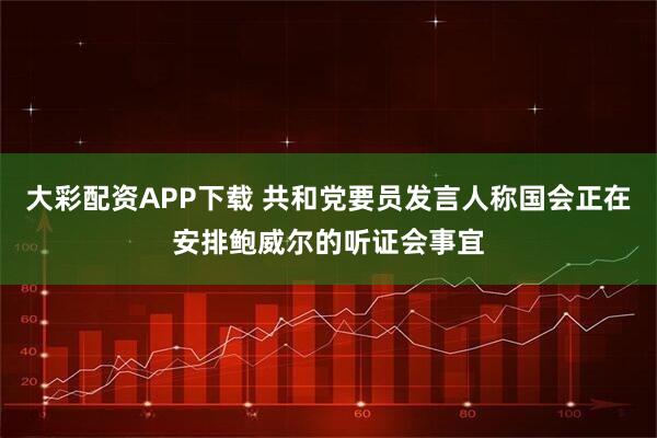 大彩配资APP下载 共和党要员发言人称国会正在安排鲍威尔的听证会事宜