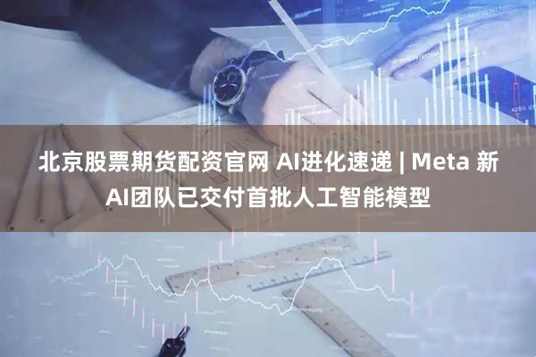 北京股票期货配资官网 AI进化速递 | Meta 新AI团队已交付首批人工智能模型