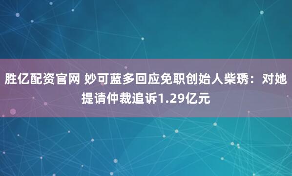 胜亿配资官网 妙可蓝多回应免职创始人柴琇：对她提请仲裁追诉1.29亿元