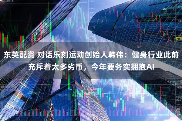 东英配资 对话乐刻运动创始人韩伟：健身行业此前充斥着太多劣币，今年要务实拥抱AI