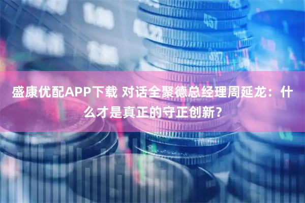 盛康优配APP下载 对话全聚德总经理周延龙：什么才是真正的守正创新？