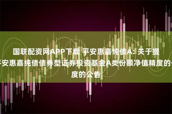 国联配资网APP下载 平安惠嘉纯债A: 关于提高平安惠嘉纯债债券型证券投资基金A类份额净值精度的公告