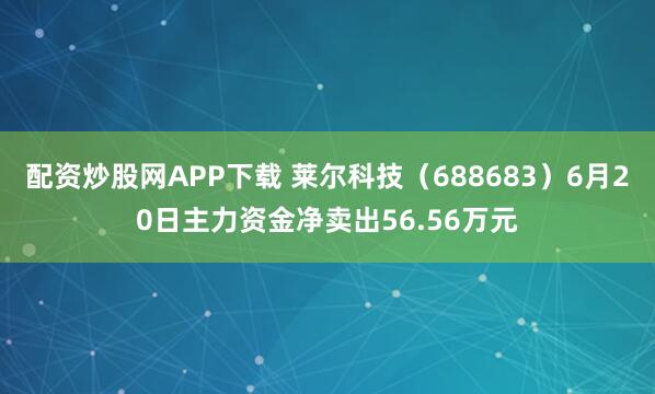 配资炒股网APP下载 莱尔科技（688683）6月20日主力资金净卖出56.56万元