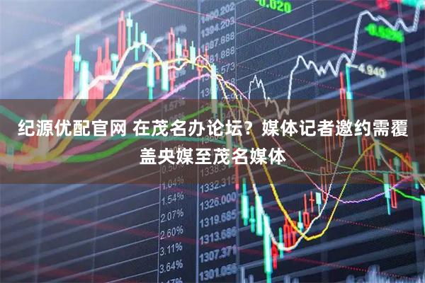 纪源优配官网 在茂名办论坛？媒体记者邀约需覆盖央媒至茂名媒体