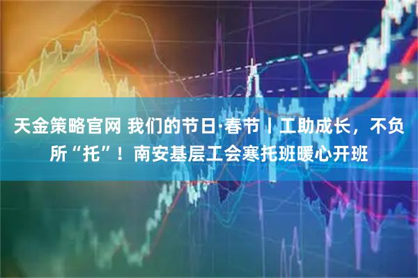 天金策略官网 我们的节日·春节丨工助成长，不负所“托”！南安基层工会寒托班暖心开班
