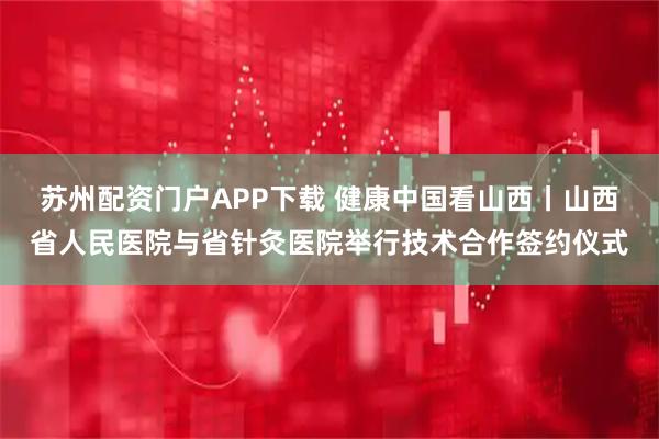 苏州配资门户APP下载 健康中国看山西丨山西省人民医院与省针灸医院举行技术合作签约仪式