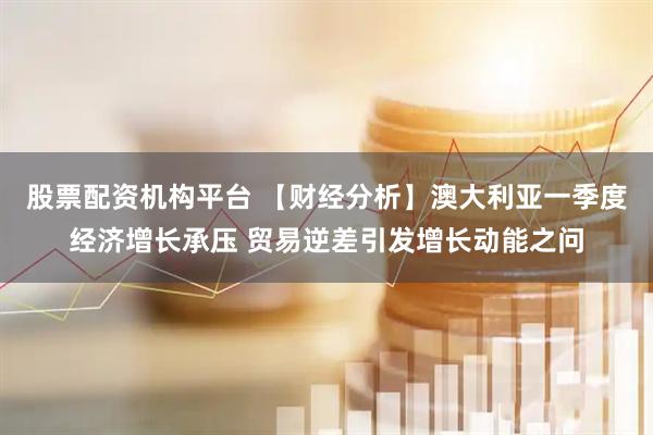 股票配资机构平台 【财经分析】澳大利亚一季度经济增长承压 贸易逆差引发增长动能之问